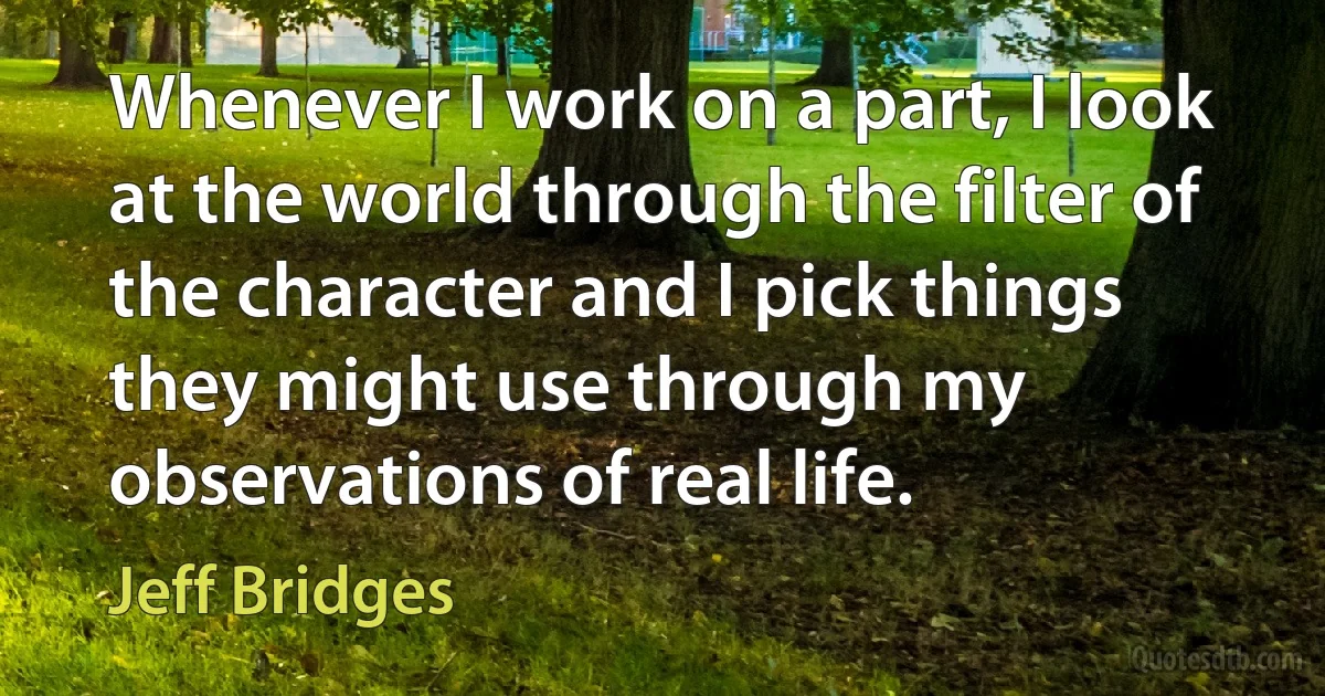 Whenever I work on a part, I look at the world through the filter of the character and I pick things they might use through my observations of real life. (Jeff Bridges)