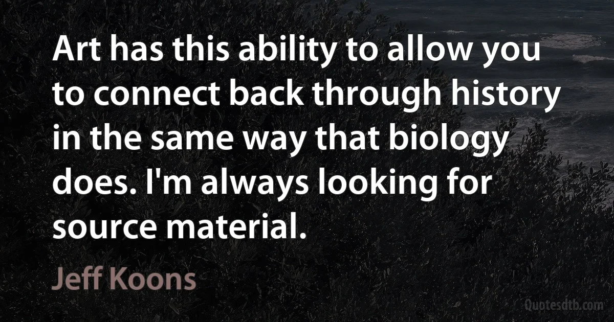 Art has this ability to allow you to connect back through history in the same way that biology does. I'm always looking for source material. (Jeff Koons)