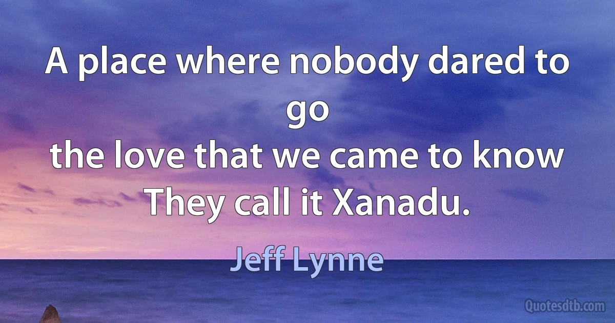 A place where nobody dared to go
the love that we came to know
They call it Xanadu. (Jeff Lynne)