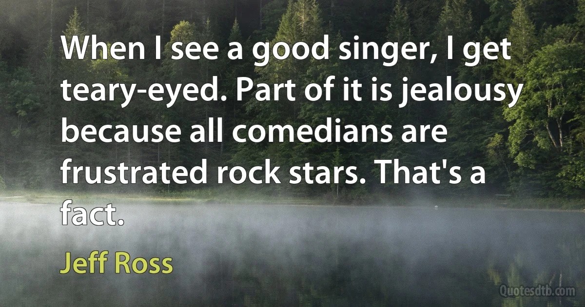 When I see a good singer, I get teary-eyed. Part of it is jealousy because all comedians are frustrated rock stars. That's a fact. (Jeff Ross)