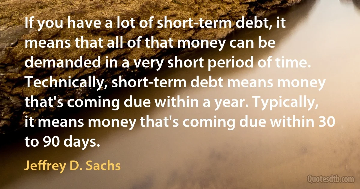 If you have a lot of short-term debt, it means that all of that money can be demanded in a very short period of time. Technically, short-term debt means money that's coming due within a year. Typically, it means money that's coming due within 30 to 90 days. (Jeffrey D. Sachs)