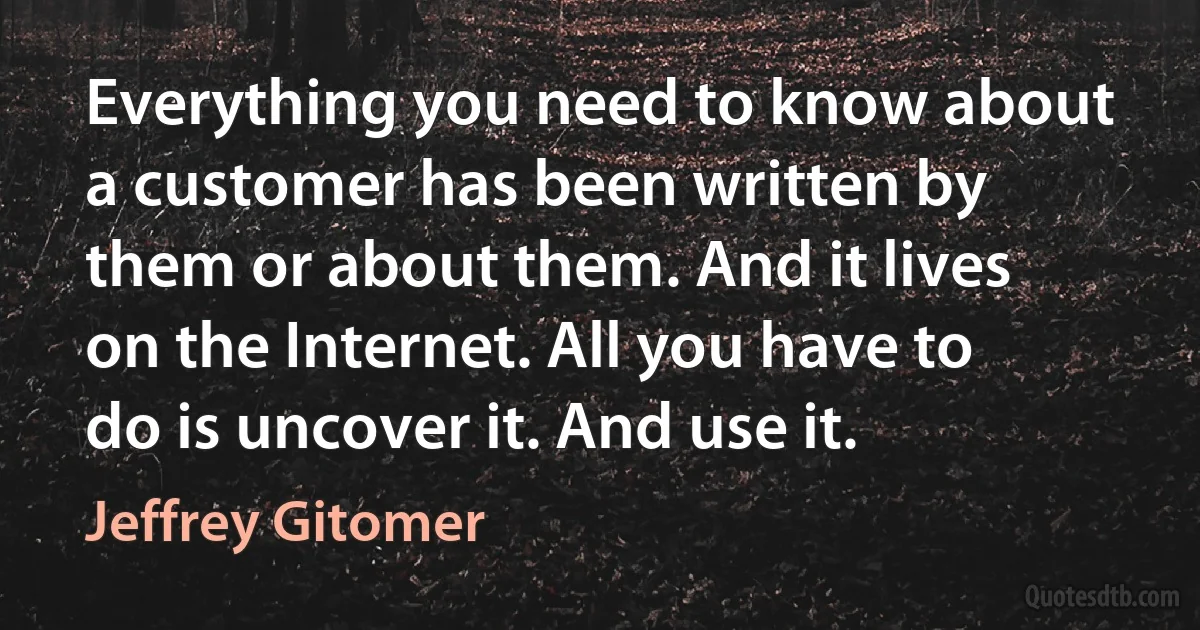 Everything you need to know about a customer has been written by them or about them. And it lives on the Internet. All you have to do is uncover it. And use it. (Jeffrey Gitomer)