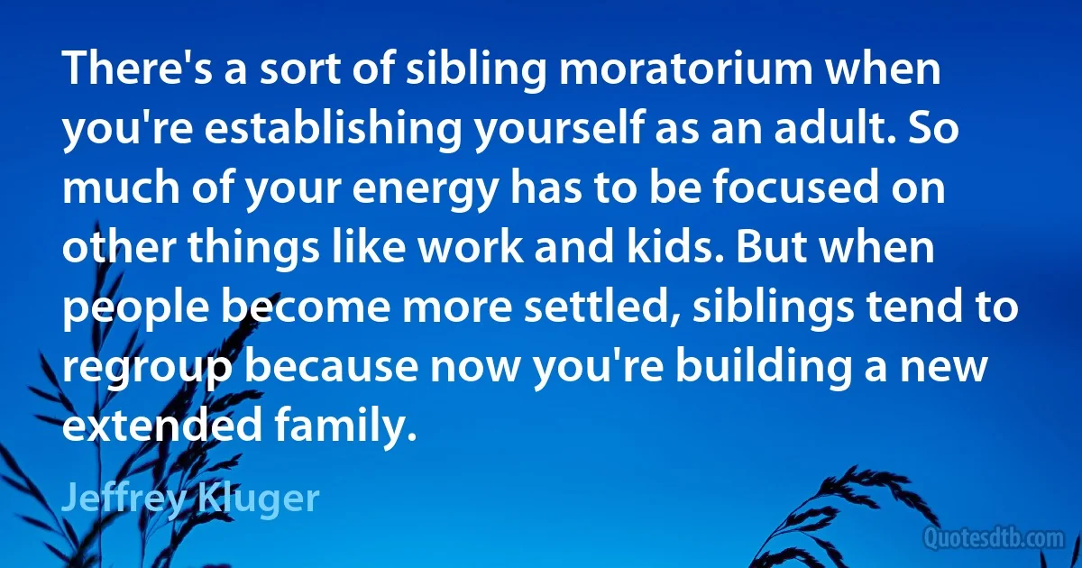 There's a sort of sibling moratorium when you're establishing yourself as an adult. So much of your energy has to be focused on other things like work and kids. But when people become more settled, siblings tend to regroup because now you're building a new extended family. (Jeffrey Kluger)