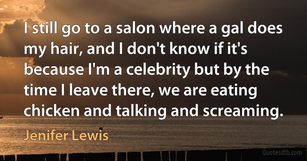 I still go to a salon where a gal does my hair, and I don't know if it's because I'm a celebrity but by the time I leave there, we are eating chicken and talking and screaming. (Jenifer Lewis)