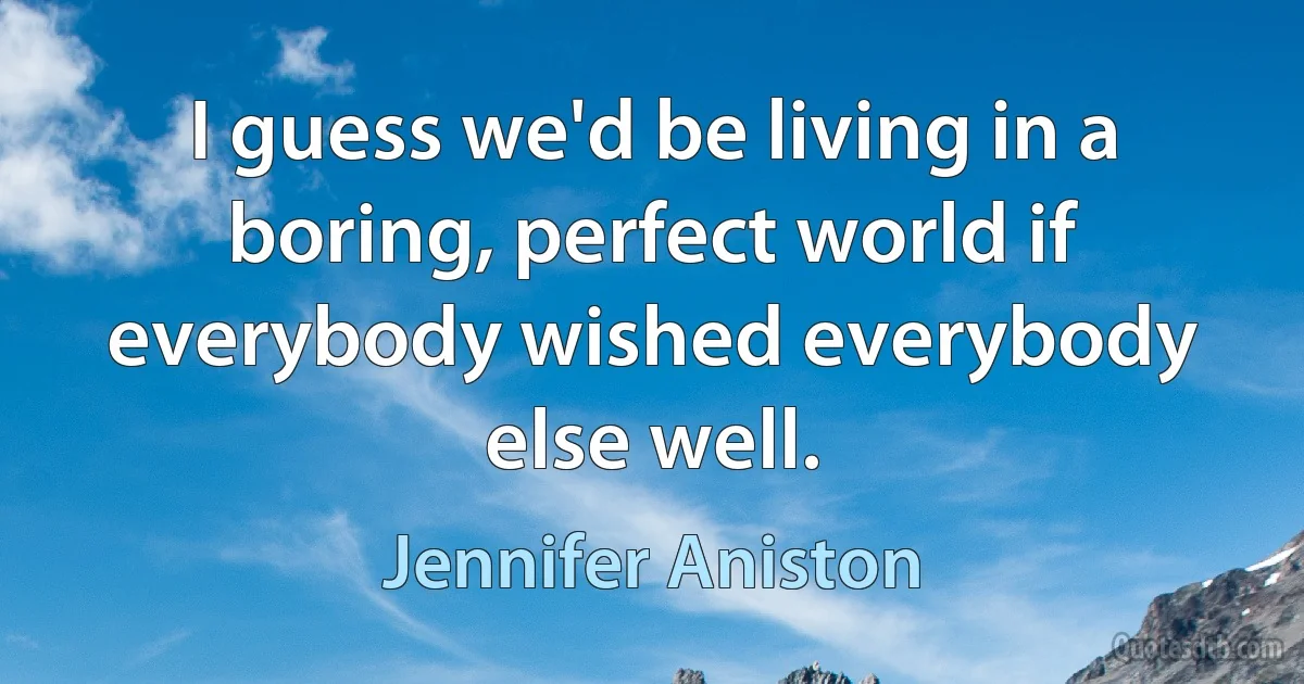 I guess we'd be living in a boring, perfect world if everybody wished everybody else well. (Jennifer Aniston)