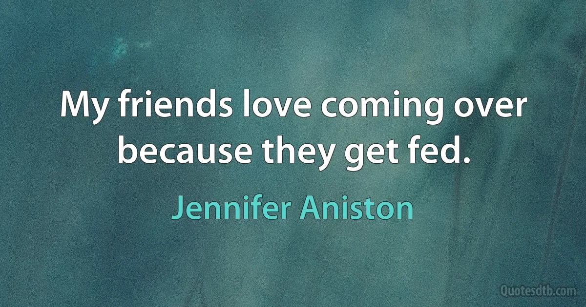 My friends love coming over because they get fed. (Jennifer Aniston)