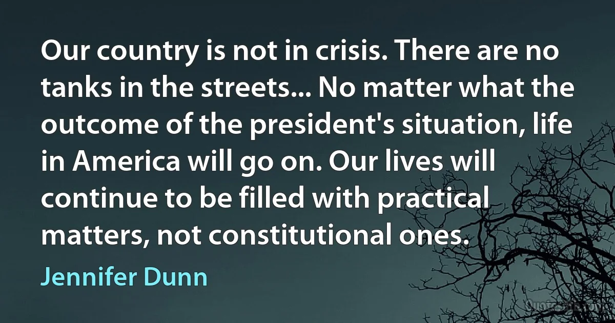 Our country is not in crisis. There are no tanks in the streets... No matter what the outcome of the president's situation, life in America will go on. Our lives will continue to be filled with practical matters, not constitutional ones. (Jennifer Dunn)