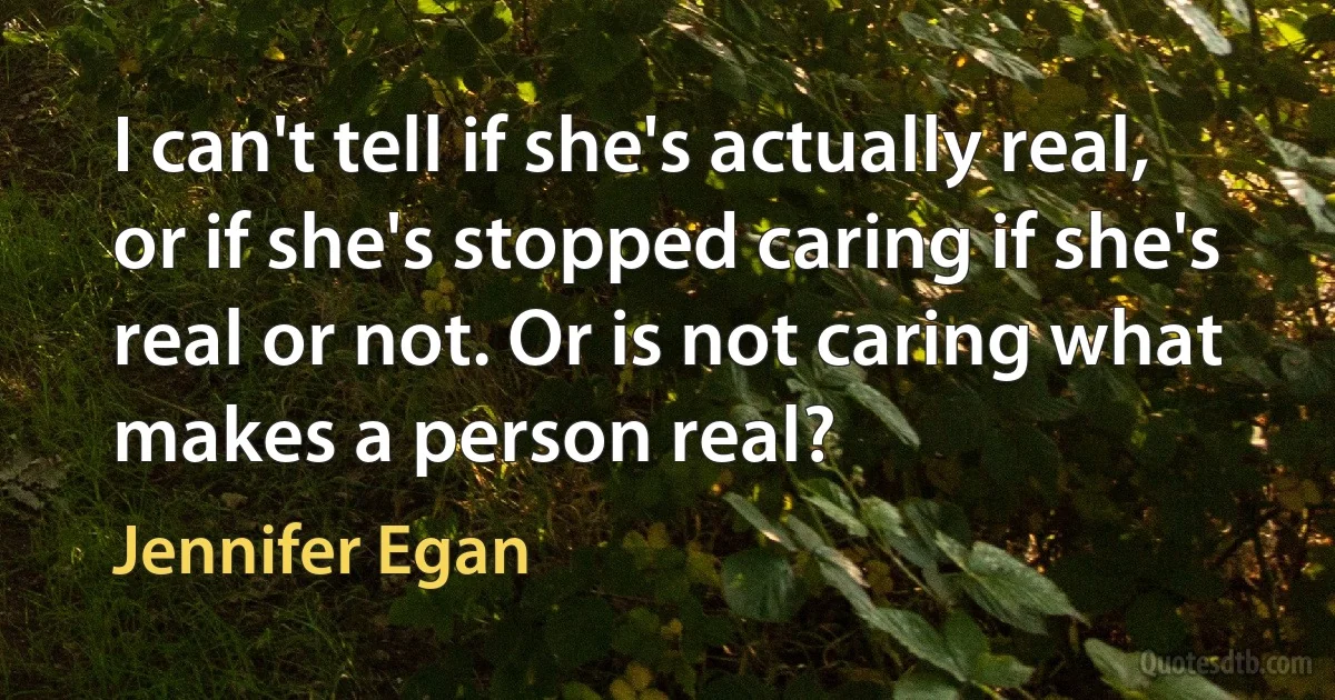 I can't tell if she's actually real, or if she's stopped caring if she's real or not. Or is not caring what makes a person real? (Jennifer Egan)