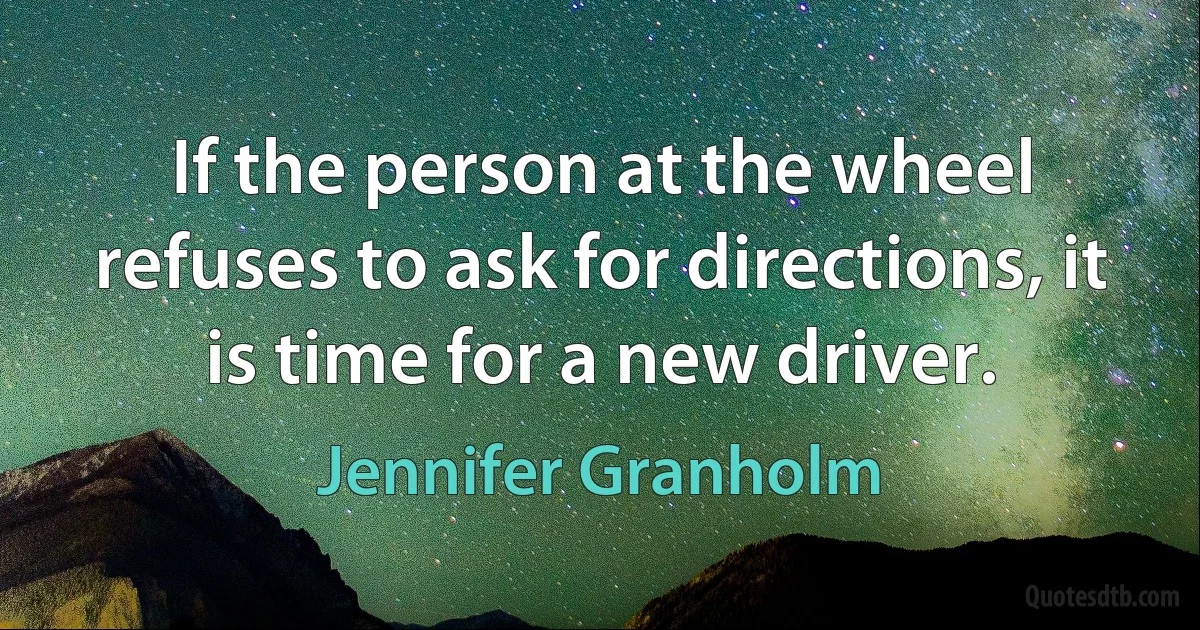 If the person at the wheel refuses to ask for directions, it is time for a new driver. (Jennifer Granholm)