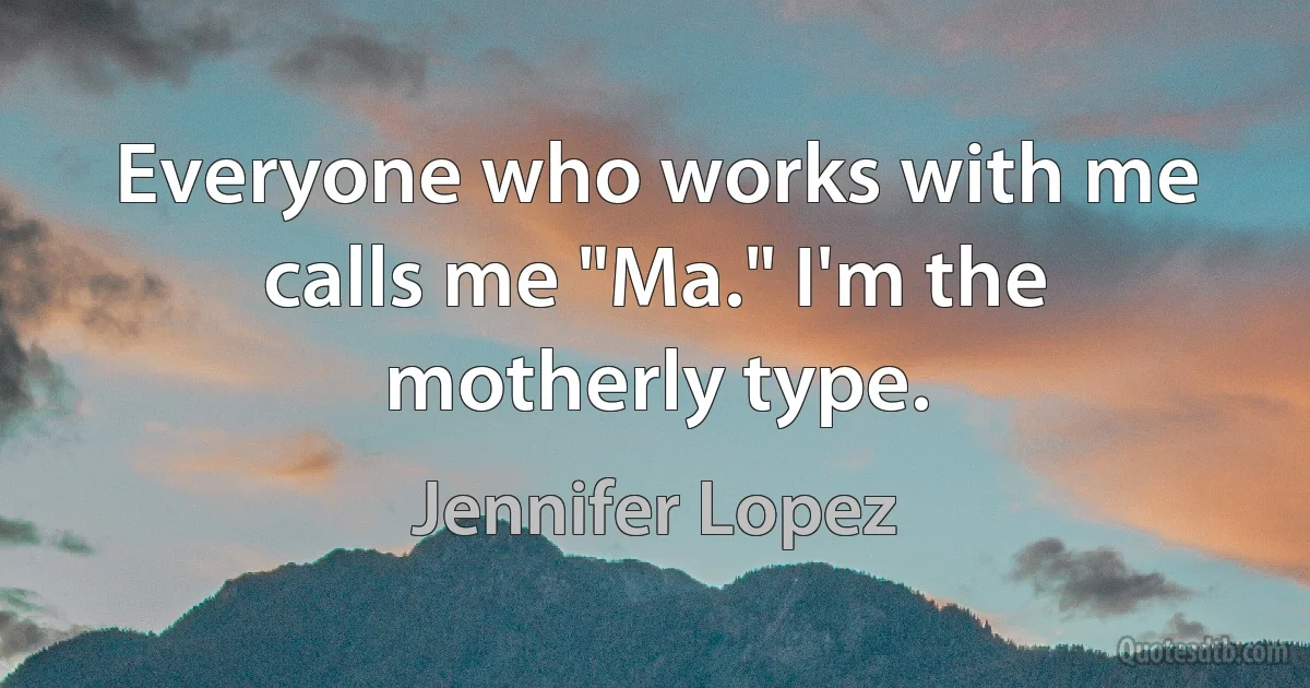 Everyone who works with me calls me "Ma." I'm the motherly type. (Jennifer Lopez)