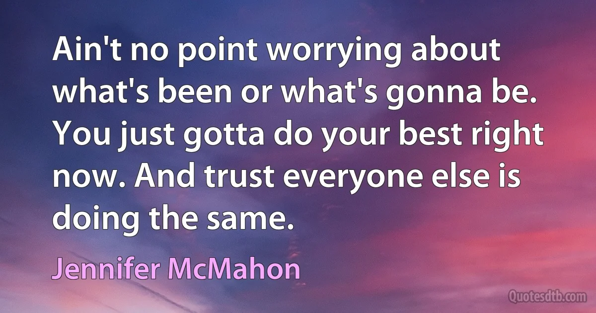 Ain't no point worrying about what's been or what's gonna be. You just gotta do your best right now. And trust everyone else is doing the same. (Jennifer McMahon)