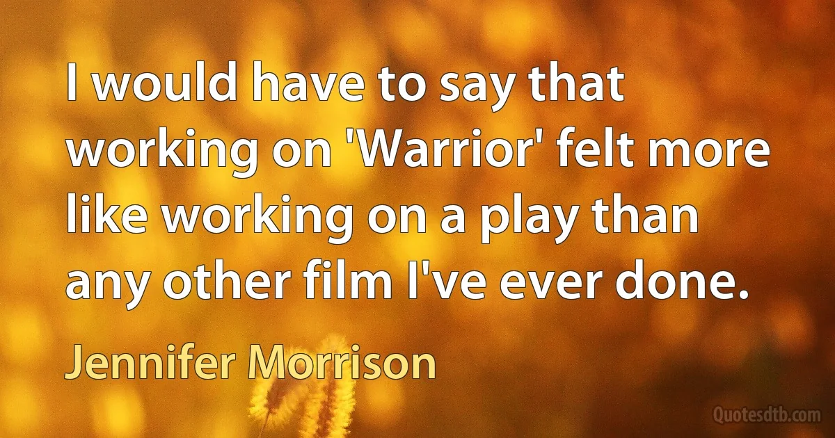 I would have to say that working on 'Warrior' felt more like working on a play than any other film I've ever done. (Jennifer Morrison)