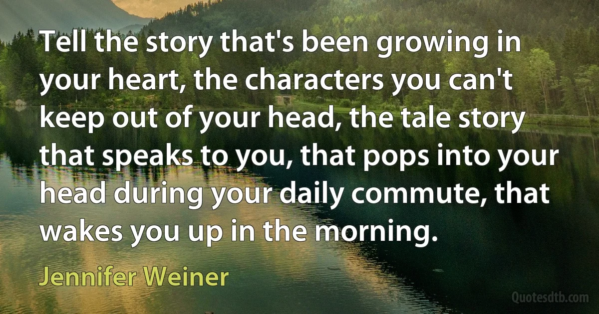 Tell the story that's been growing in your heart, the characters you can't keep out of your head, the tale story that speaks to you, that pops into your head during your daily commute, that wakes you up in the morning. (Jennifer Weiner)