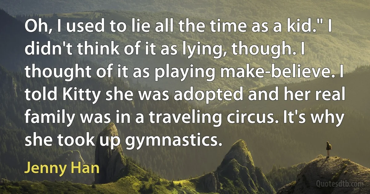 Oh, I used to lie all the time as a kid." I didn't think of it as lying, though. I thought of it as playing make-believe. I told Kitty she was adopted and her real family was in a traveling circus. It's why she took up gymnastics. (Jenny Han)