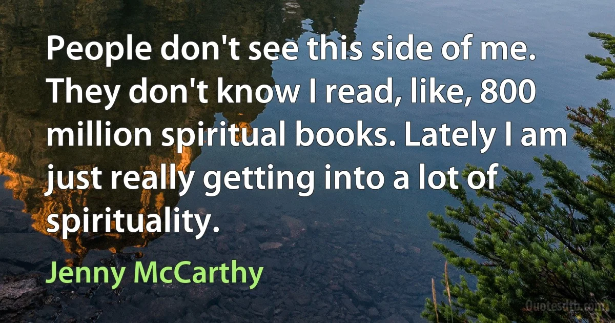 People don't see this side of me. They don't know I read, like, 800 million spiritual books. Lately I am just really getting into a lot of spirituality. (Jenny McCarthy)