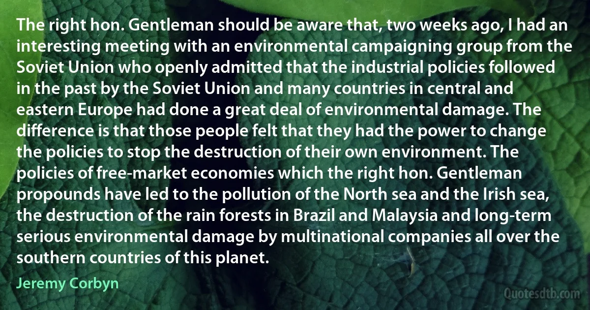 The right hon. Gentleman should be aware that, two weeks ago, I had an interesting meeting with an environmental campaigning group from the Soviet Union who openly admitted that the industrial policies followed in the past by the Soviet Union and many countries in central and eastern Europe had done a great deal of environmental damage. The difference is that those people felt that they had the power to change the policies to stop the destruction of their own environment. The policies of free-market economies which the right hon. Gentleman propounds have led to the pollution of the North sea and the Irish sea, the destruction of the rain forests in Brazil and Malaysia and long-term serious environmental damage by multinational companies all over the southern countries of this planet. (Jeremy Corbyn)