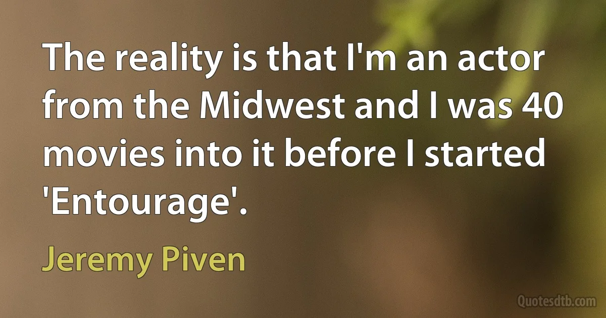 The reality is that I'm an actor from the Midwest and I was 40 movies into it before I started 'Entourage'. (Jeremy Piven)