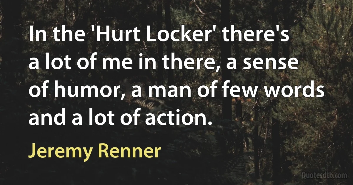 In the 'Hurt Locker' there's a lot of me in there, a sense of humor, a man of few words and a lot of action. (Jeremy Renner)