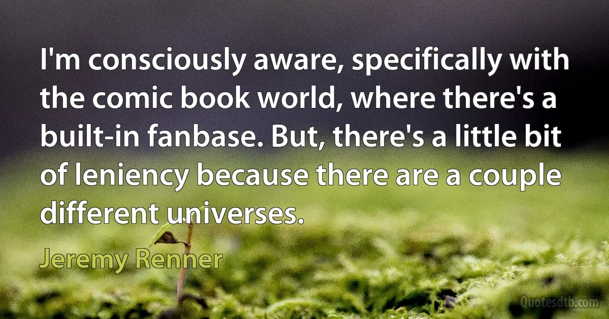 I'm consciously aware, specifically with the comic book world, where there's a built-in fanbase. But, there's a little bit of leniency because there are a couple different universes. (Jeremy Renner)