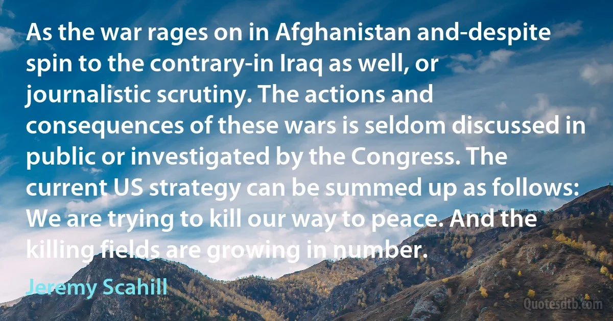 As the war rages on in Afghanistan and-despite spin to the contrary-in Iraq as well, or journalistic scrutiny. The actions and consequences of these wars is seldom discussed in public or investigated by the Congress. The current US strategy can be summed up as follows: We are trying to kill our way to peace. And the killing fields are growing in number. (Jeremy Scahill)