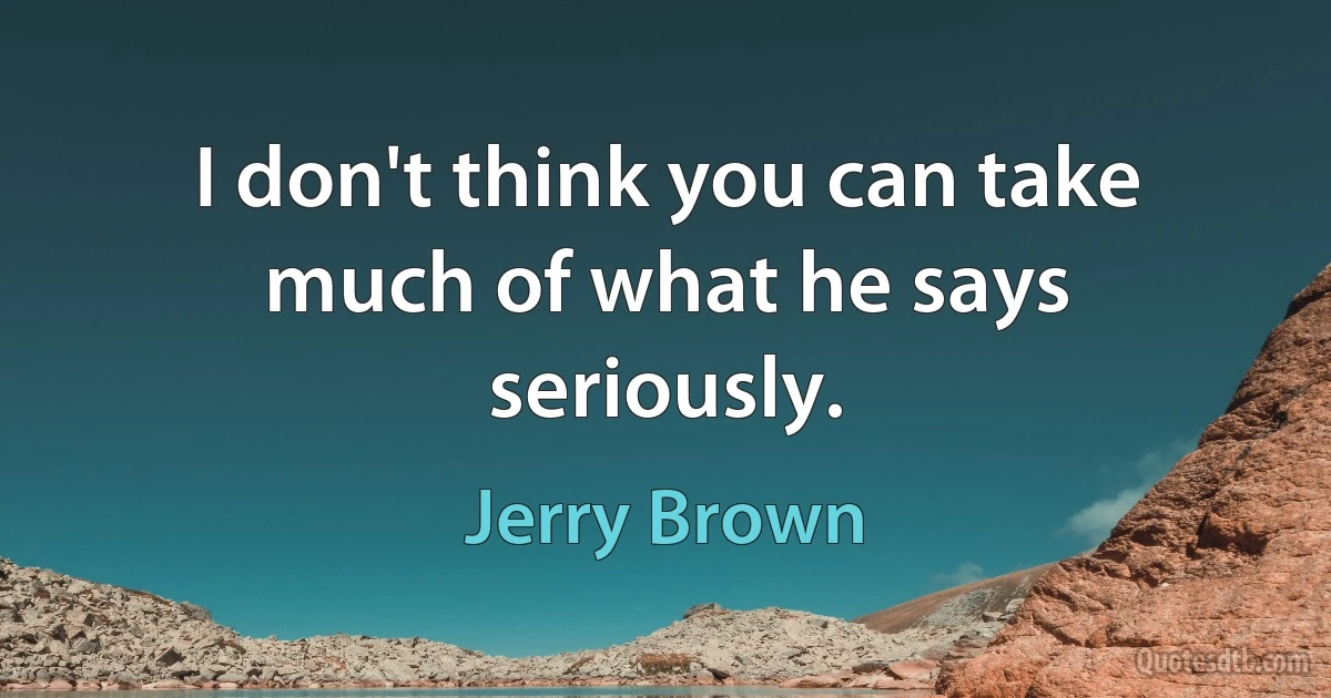 I don't think you can take much of what he says seriously. (Jerry Brown)