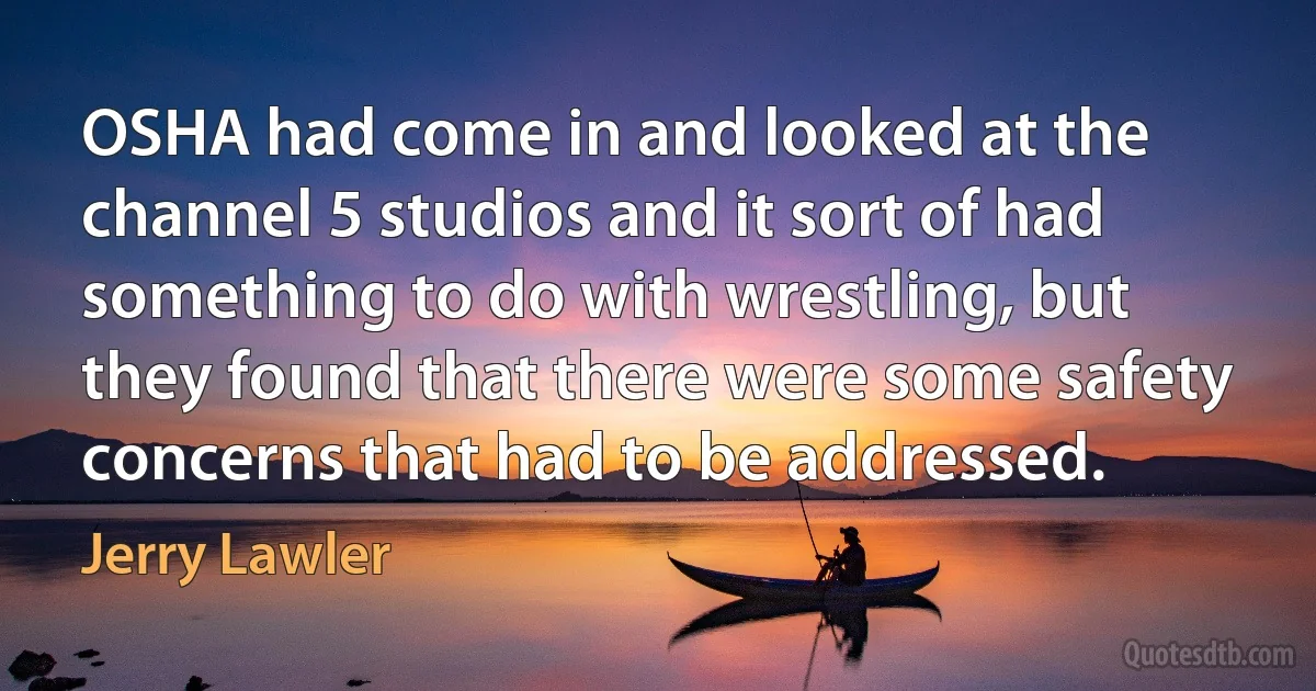 OSHA had come in and looked at the channel 5 studios and it sort of had something to do with wrestling, but they found that there were some safety concerns that had to be addressed. (Jerry Lawler)