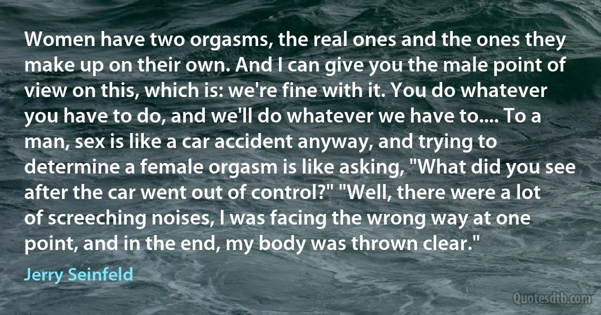 Women have two orgasms, the real ones and the ones they make up on their own. And I can give you the male point of view on this, which is: we're fine with it. You do whatever you have to do, and we'll do whatever we have to.... To a man, sex is like a car accident anyway, and trying to determine a female orgasm is like asking, "What did you see after the car went out of control?" "Well, there were a lot of screeching noises, I was facing the wrong way at one point, and in the end, my body was thrown clear." (Jerry Seinfeld)