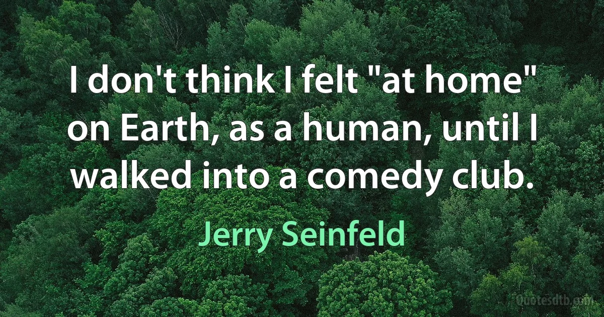 I don't think I felt "at home" on Earth, as a human, until I walked into a comedy club. (Jerry Seinfeld)