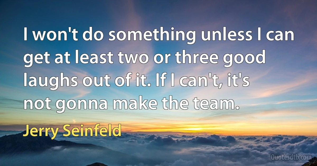 I won't do something unless I can get at least two or three good laughs out of it. If I can't, it's not gonna make the team. (Jerry Seinfeld)