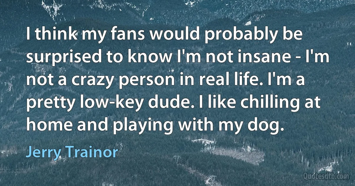 I think my fans would probably be surprised to know I'm not insane - I'm not a crazy person in real life. I'm a pretty low-key dude. I like chilling at home and playing with my dog. (Jerry Trainor)