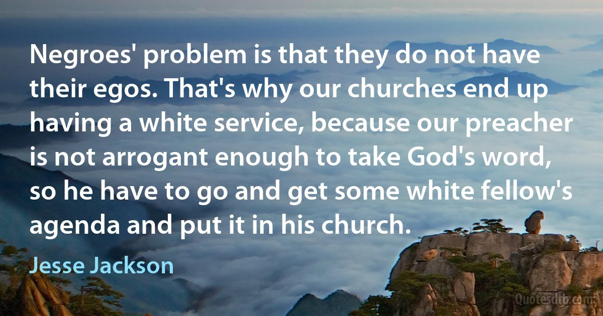 Negroes' problem is that they do not have their egos. That's why our churches end up having a white service, because our preacher is not arrogant enough to take God's word, so he have to go and get some white fellow's agenda and put it in his church. (Jesse Jackson)