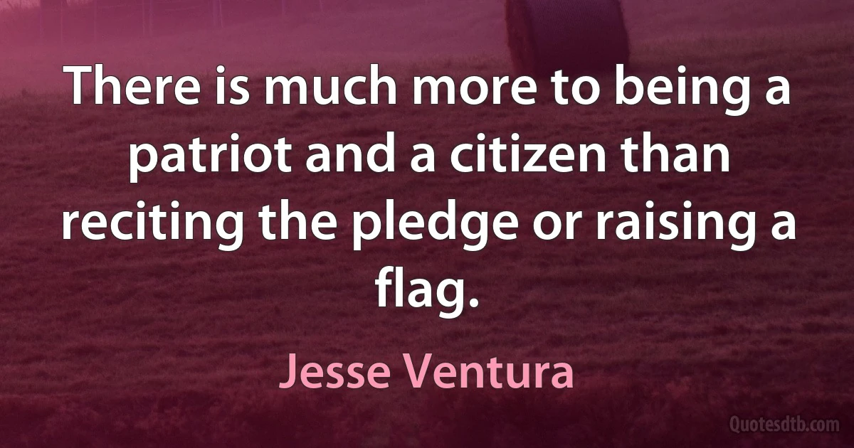 There is much more to being a patriot and a citizen than reciting the pledge or raising a flag. (Jesse Ventura)