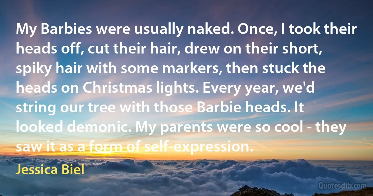 My Barbies were usually naked. Once, I took their heads off, cut their hair, drew on their short, spiky hair with some markers, then stuck the heads on Christmas lights. Every year, we'd string our tree with those Barbie heads. It looked demonic. My parents were so cool - they saw it as a form of self-expression. (Jessica Biel)