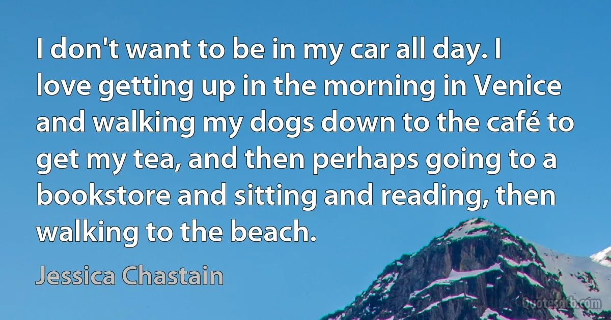 I don't want to be in my car all day. I love getting up in the morning in Venice and walking my dogs down to the café to get my tea, and then perhaps going to a bookstore and sitting and reading, then walking to the beach. (Jessica Chastain)