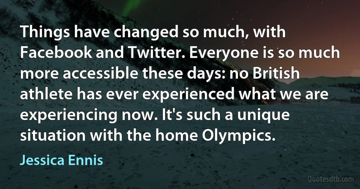 Things have changed so much, with Facebook and Twitter. Everyone is so much more accessible these days: no British athlete has ever experienced what we are experiencing now. It's such a unique situation with the home Olympics. (Jessica Ennis)