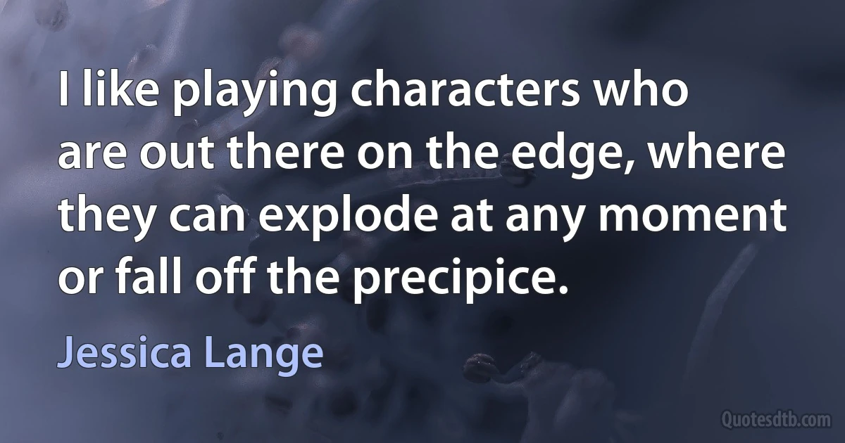 I like playing characters who are out there on the edge, where they can explode at any moment or fall off the precipice. (Jessica Lange)