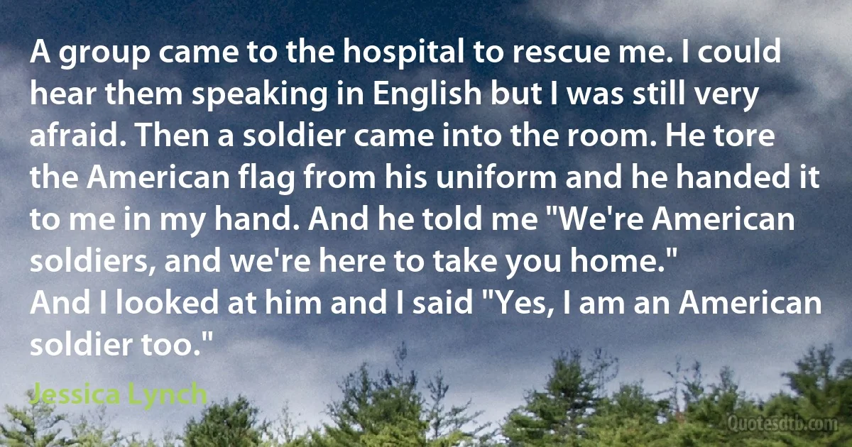 A group came to the hospital to rescue me. I could hear them speaking in English but I was still very afraid. Then a soldier came into the room. He tore the American flag from his uniform and he handed it to me in my hand. And he told me "We're American soldiers, and we're here to take you home."
And I looked at him and I said "Yes, I am an American soldier too." (Jessica Lynch)