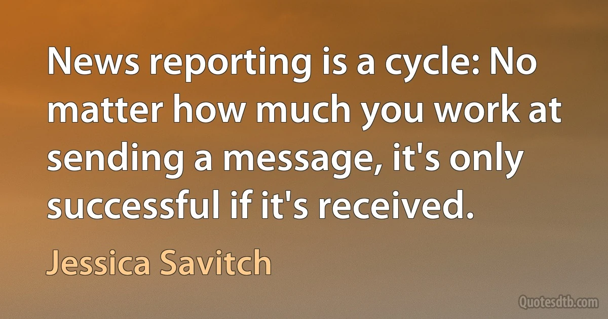 News reporting is a cycle: No matter how much you work at sending a message, it's only successful if it's received. (Jessica Savitch)