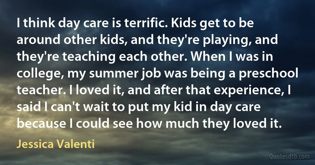 I think day care is terrific. Kids get to be around other kids, and they're playing, and they're teaching each other. When I was in college, my summer job was being a preschool teacher. I loved it, and after that experience, I said I can't wait to put my kid in day care because I could see how much they loved it. (Jessica Valenti)