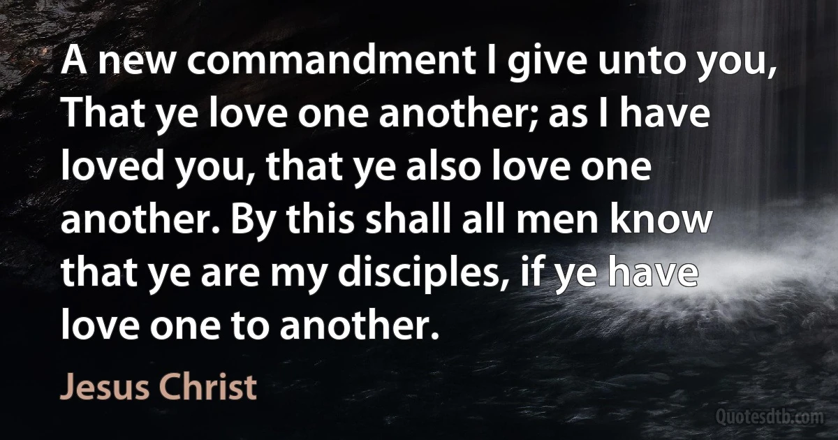 A new commandment I give unto you, That ye love one another; as I have loved you, that ye also love one another. By this shall all men know that ye are my disciples, if ye have love one to another. (Jesus Christ)