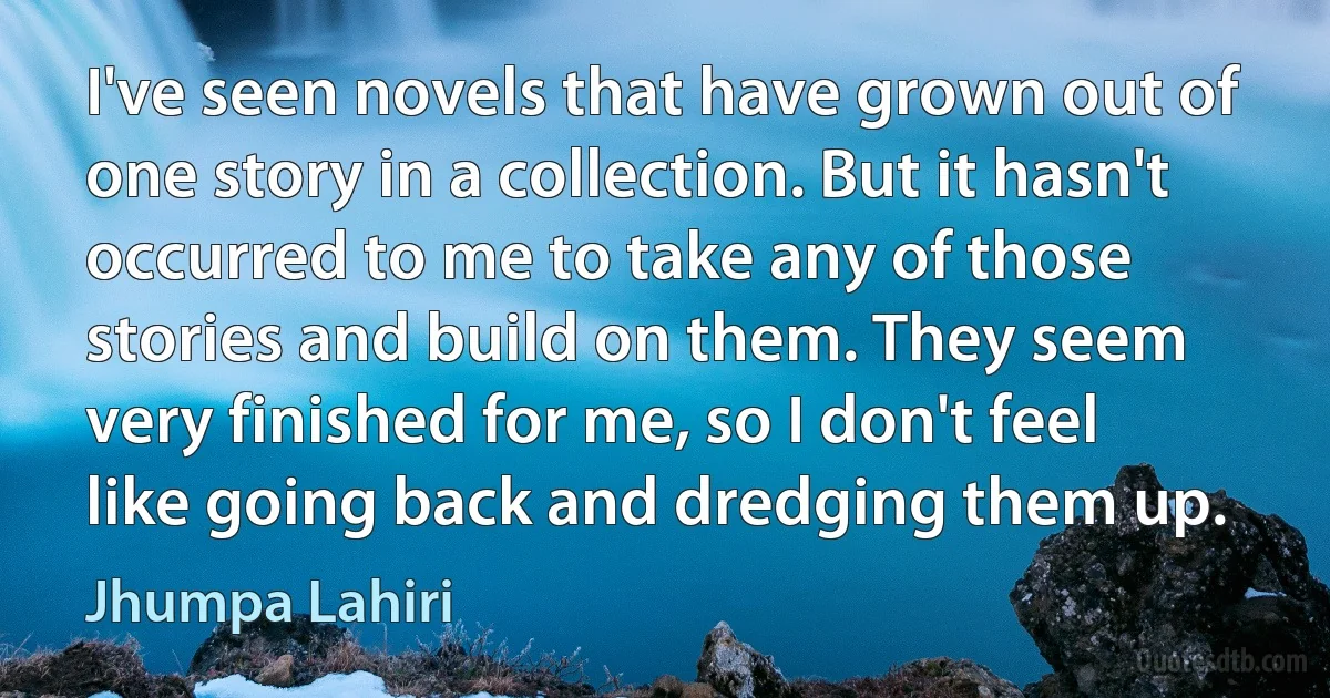 I've seen novels that have grown out of one story in a collection. But it hasn't occurred to me to take any of those stories and build on them. They seem very finished for me, so I don't feel like going back and dredging them up. (Jhumpa Lahiri)