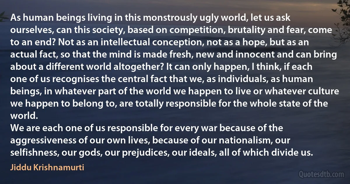 As human beings living in this monstrously ugly world, let us ask ourselves, can this society, based on competition, brutality and fear, come to an end? Not as an intellectual conception, not as a hope, but as an actual fact, so that the mind is made fresh, new and innocent and can bring about a different world altogether? It can only happen, I think, if each one of us recognises the central fact that we, as individuals, as human beings, in whatever part of the world we happen to live or whatever culture we happen to belong to, are totally responsible for the whole state of the world.
We are each one of us responsible for every war because of the aggressiveness of our own lives, because of our nationalism, our selfishness, our gods, our prejudices, our ideals, all of which divide us. (Jiddu Krishnamurti)