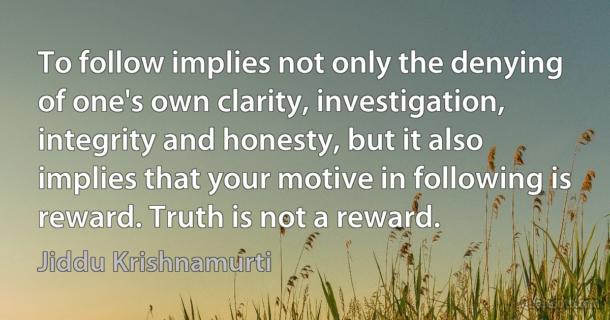 To follow implies not only the denying of one's own clarity, investigation, integrity and honesty, but it also implies that your motive in following is reward. Truth is not a reward. (Jiddu Krishnamurti)