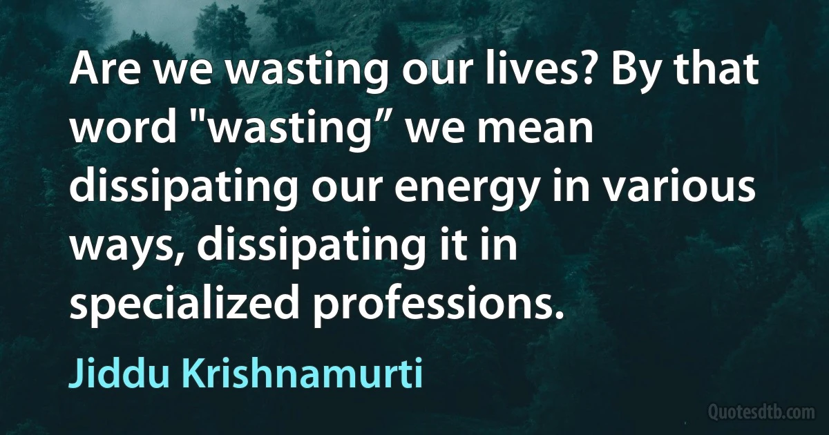 Are we wasting our lives? By that word "wasting” we mean dissipating our energy in various ways, dissipating it in specialized professions. (Jiddu Krishnamurti)