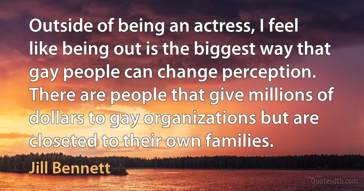 Outside of being an actress, I feel like being out is the biggest way that gay people can change perception. There are people that give millions of dollars to gay organizations but are closeted to their own families. (Jill Bennett)