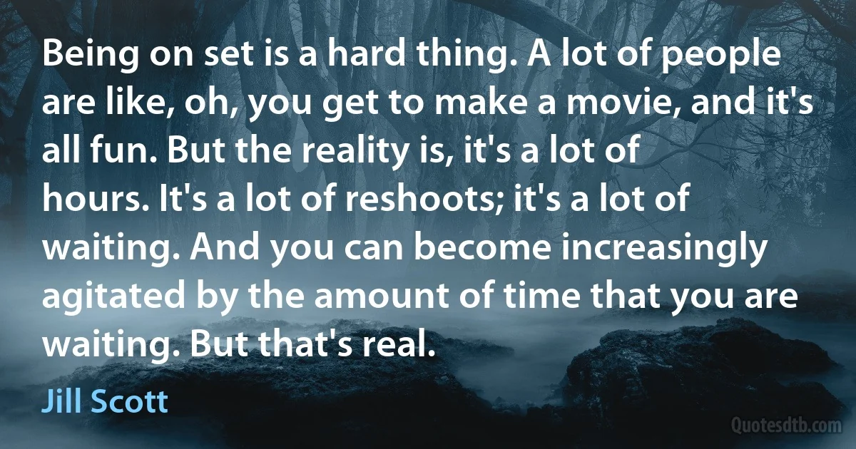 Being on set is a hard thing. A lot of people are like, oh, you get to make a movie, and it's all fun. But the reality is, it's a lot of hours. It's a lot of reshoots; it's a lot of waiting. And you can become increasingly agitated by the amount of time that you are waiting. But that's real. (Jill Scott)