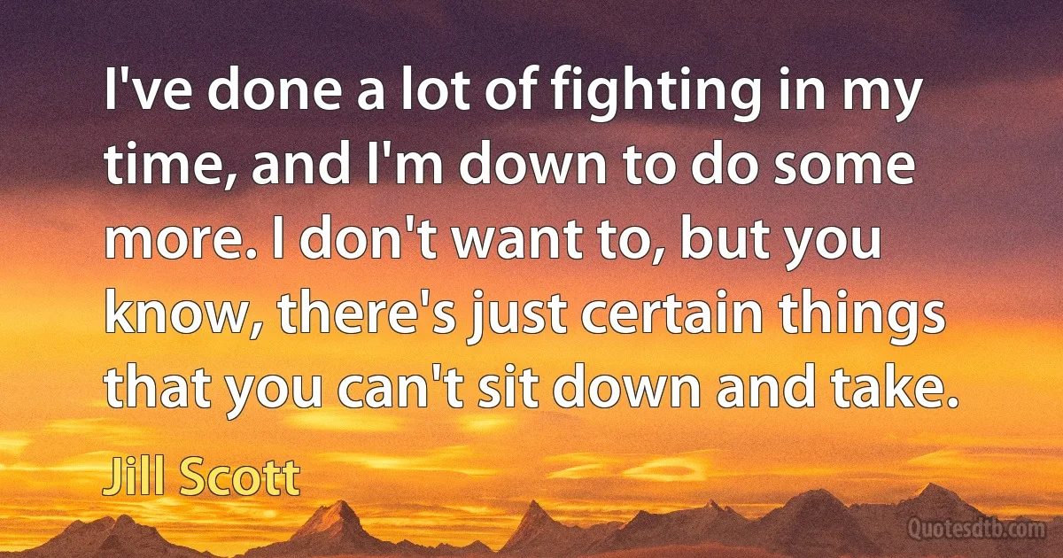 I've done a lot of fighting in my time, and I'm down to do some more. I don't want to, but you know, there's just certain things that you can't sit down and take. (Jill Scott)