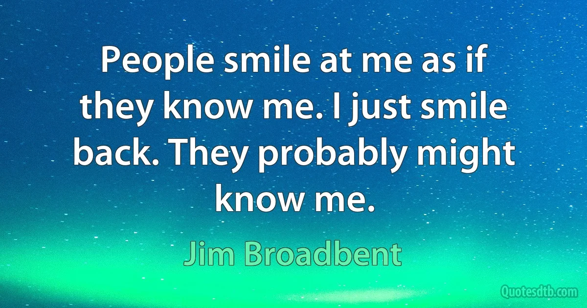 People smile at me as if they know me. I just smile back. They probably might know me. (Jim Broadbent)