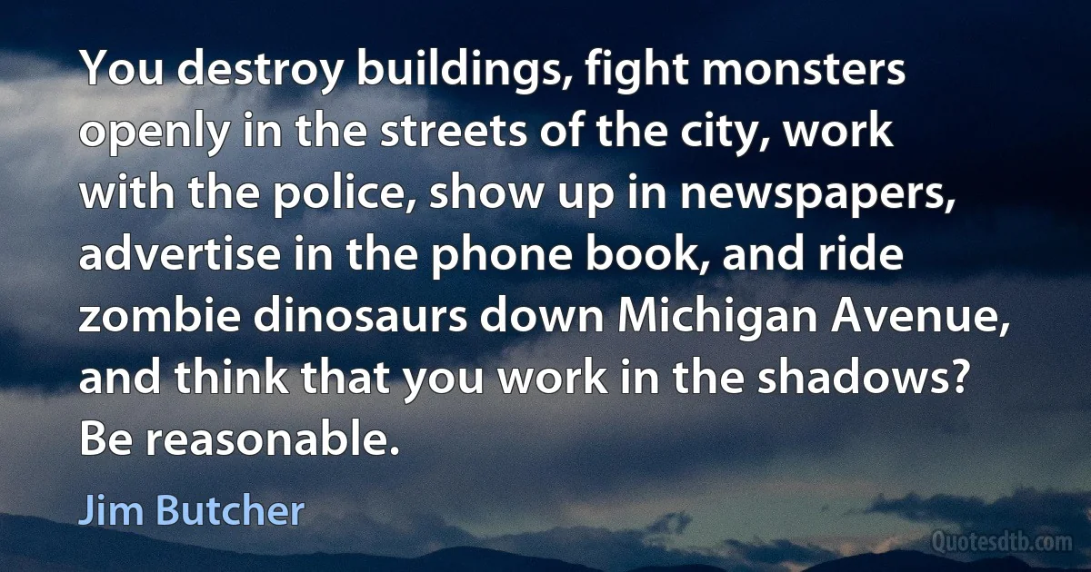 You destroy buildings, fight monsters openly in the streets of the city, work with the police, show up in newspapers, advertise in the phone book, and ride zombie dinosaurs down Michigan Avenue, and think that you work in the shadows? Be reasonable. (Jim Butcher)