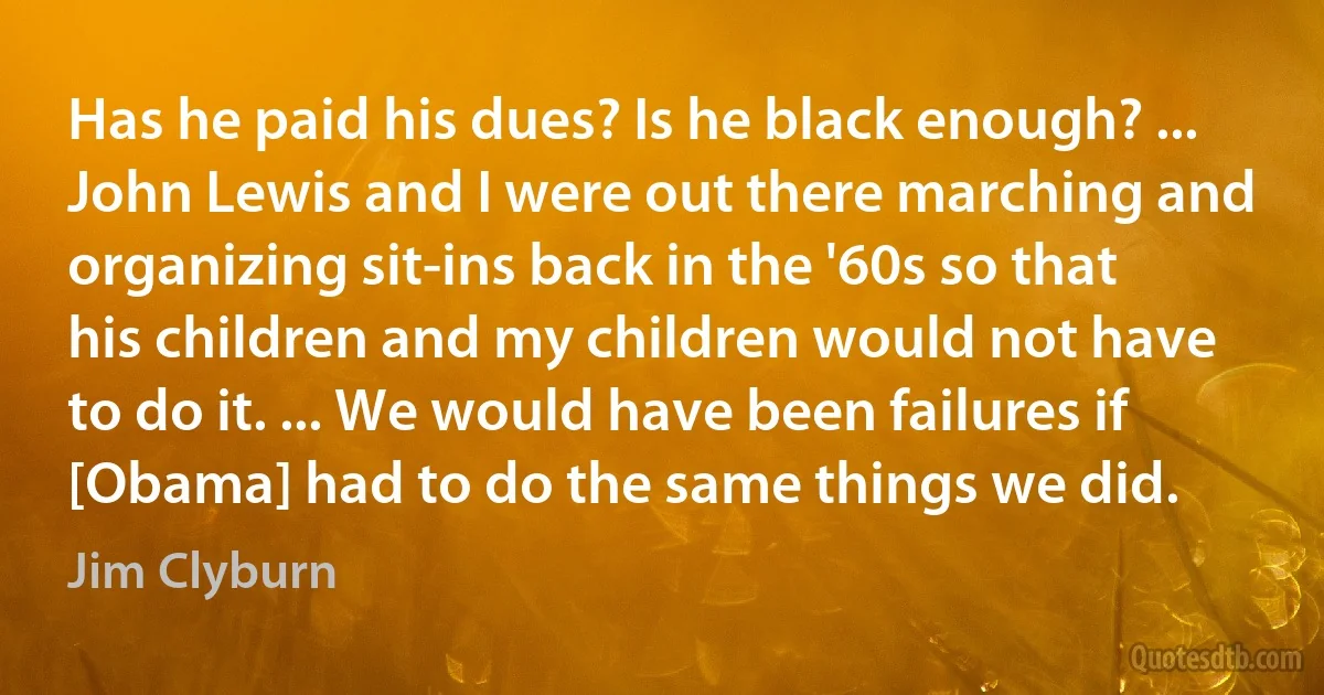 Has he paid his dues? Is he black enough? ... John Lewis and I were out there marching and organizing sit-ins back in the '60s so that his children and my children would not have to do it. ... We would have been failures if [Obama] had to do the same things we did. (Jim Clyburn)